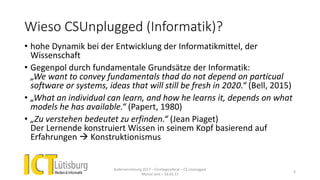 Wieso CSUnplugged (Informatik)?
• hohe Dynamik bei der Entwicklung der Informatikmittel, der
Wissenschaft
• Gegenpol durch fundamentale Grundsätze der Informatik:
„We want to convey fundamentals thad do not depend on particual
software or systems, ideas that will still be fresh in 2020.“ (Bell, 2015)
• „What an individual can learn, and how he learns it, depends on what
models he has available.“ (Papert, 1980)
• „Zu verstehen bedeutet zu erfinden.“ (Jean Piaget)
Der Lernende konstruiert Wissen in seinem Kopf basierend auf
Erfahrungen  Konstruktionismus
Kadervernetzung 2017 – Einstiegsreferat – CS Unplugged
Marcel Jent – 18.03.17
6
 