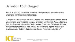 Definition CSUnplugged
Bell et al. (2015) schreiben über das Computerwissen und dessen
Erlernens im Unterricht Folgendes:
„Computer sind ein Teil unseres Lebens. Wir alle müssen lernen damit
umzugehen, und manche von uns arbeiten täglich mit ihnen. Aber wie
funktionieren sie eigentlich? Wie denken Computer? Und wie können
wir Computer schneller und besser machen? Die Informatik ist ein
faszinierendes Gebiet, das sich mit diesen Fragen beschäftigt.“
Kadervernetzung 2017 – Einstiegsreferat – CS Unplugged
Marcel Jent – 18.03.17
9
 