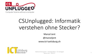 CSUnplugged: Informatik
verstehen ohne Stecker?
Marcel Jent
@marceljent
www.ict-luetisburg.ch
Kadervernetzung 2017 – Einstiegsreferat – CS Unplugged
Marcel Jent – 18.03.17
1
 