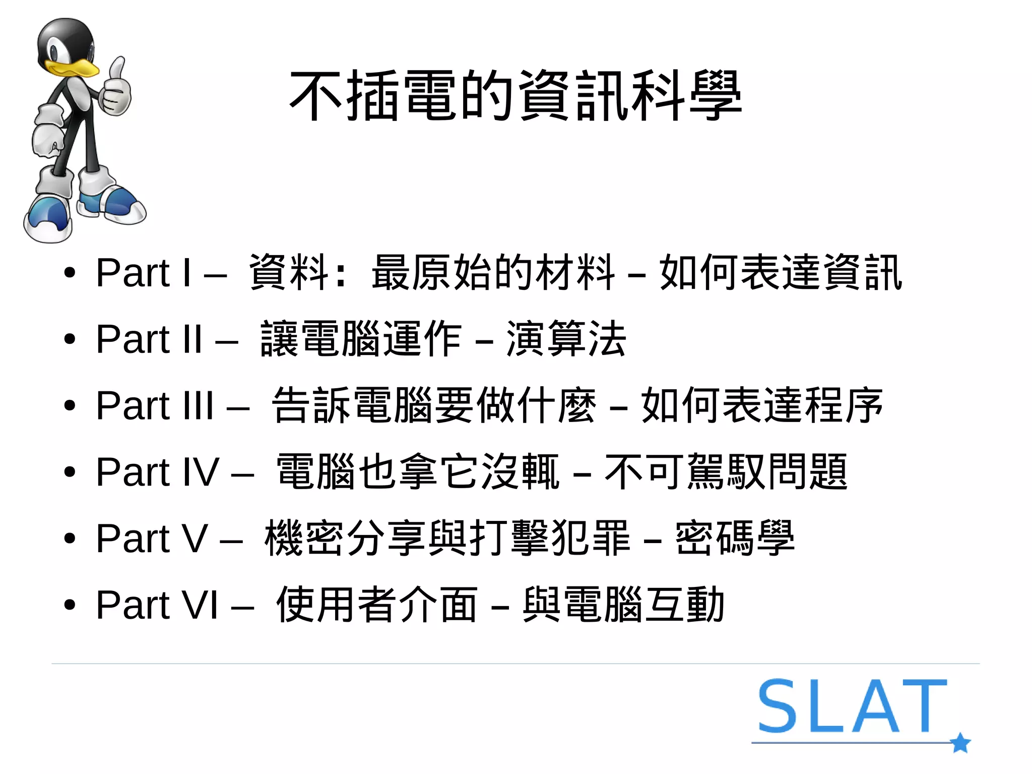 不插電的資訊科學
● Part I – 資料：最原始的材料 – 如何表達資訊
● Part II – 讓電腦運作 – 演算法
● Part III – 告訴電腦要做什麼 – 如何表達程序
● Part IV – 電腦也拿它沒輒 – 不可駕馭問題
● Part V – 機密分享與打擊犯罪 – 密碼學
● Part VI – 使用者介面 – 與電腦互動
 