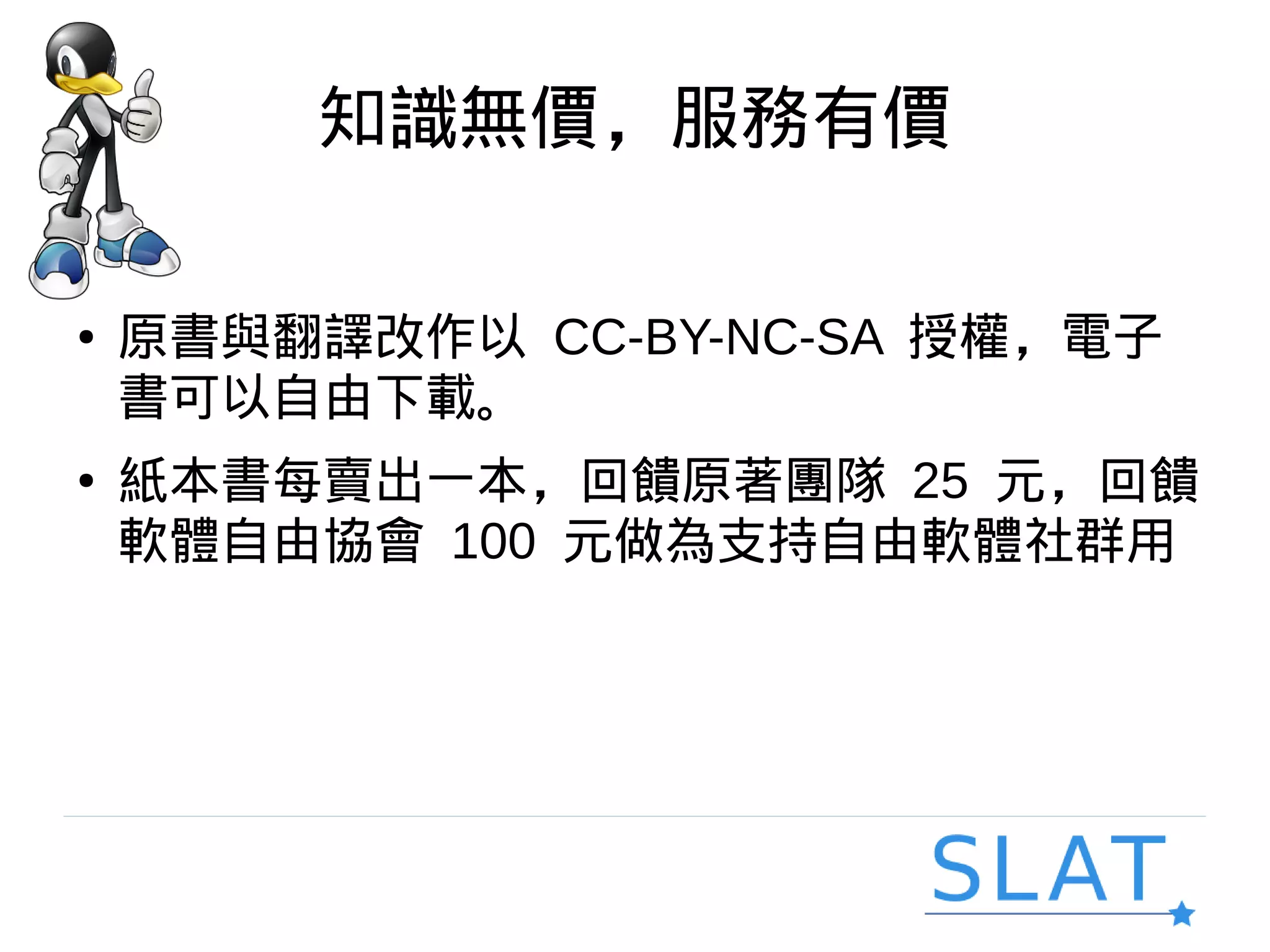 知識無價，服務有價
● 原書與翻譯改作以 CC-BY-NC-SA 授權，電子
書可以自由下載。
● 紙本書每賣出一本，回饋原著團隊 25 元，回饋
軟體自由協會 100 元做為支持自由軟體社群用
 