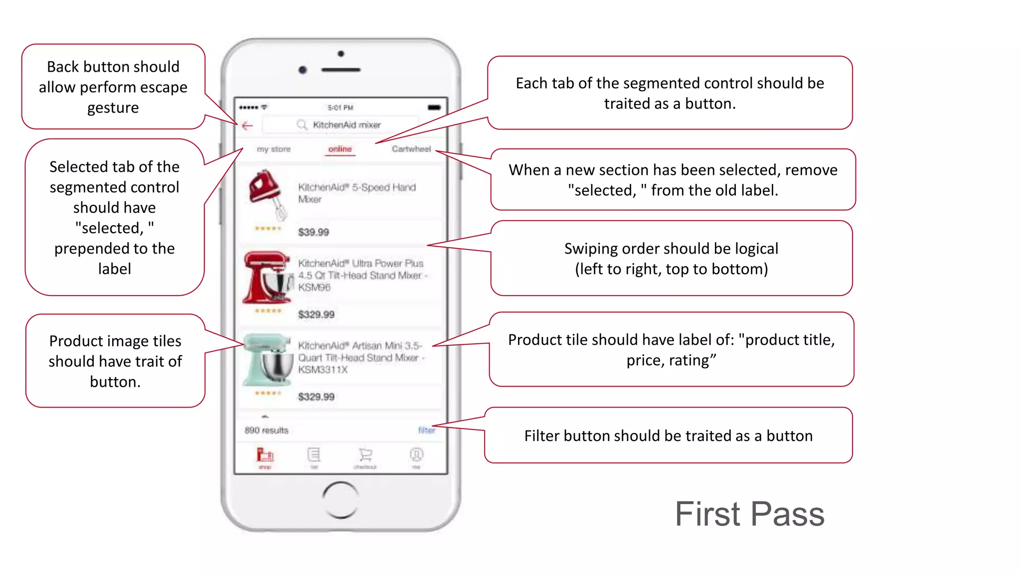 First Pass
Back button should
allow perform escape
gesture
Selected tab of the
segmented control
should have
"selected, "
prepended to the
label
Filter button should be traited as a button
Swiping order should be logical
(left to right, top to bottom)
When a new section has been selected, remove
"selected, " from the old label.
Each tab of the segmented control should be
traited as a button.
Product tile should have label of: "product title,
price, rating”
Product image tiles
should have trait of
button.
 