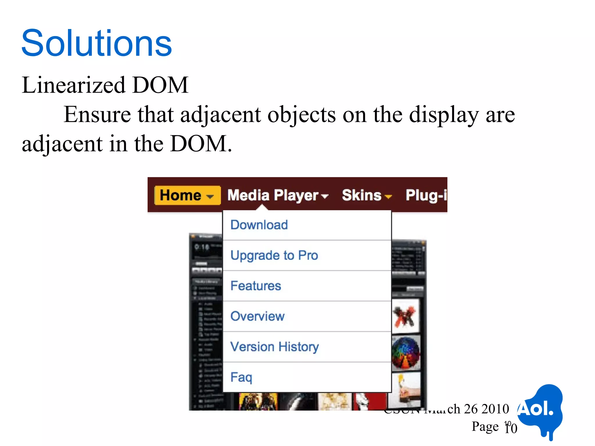 Solutions
Linearized DOM
    Ensure that adjacent objects on the display are
adjacent in the DOM.




                                     CSUN March 26 2010
                                                 Page 10
                                                      10
 