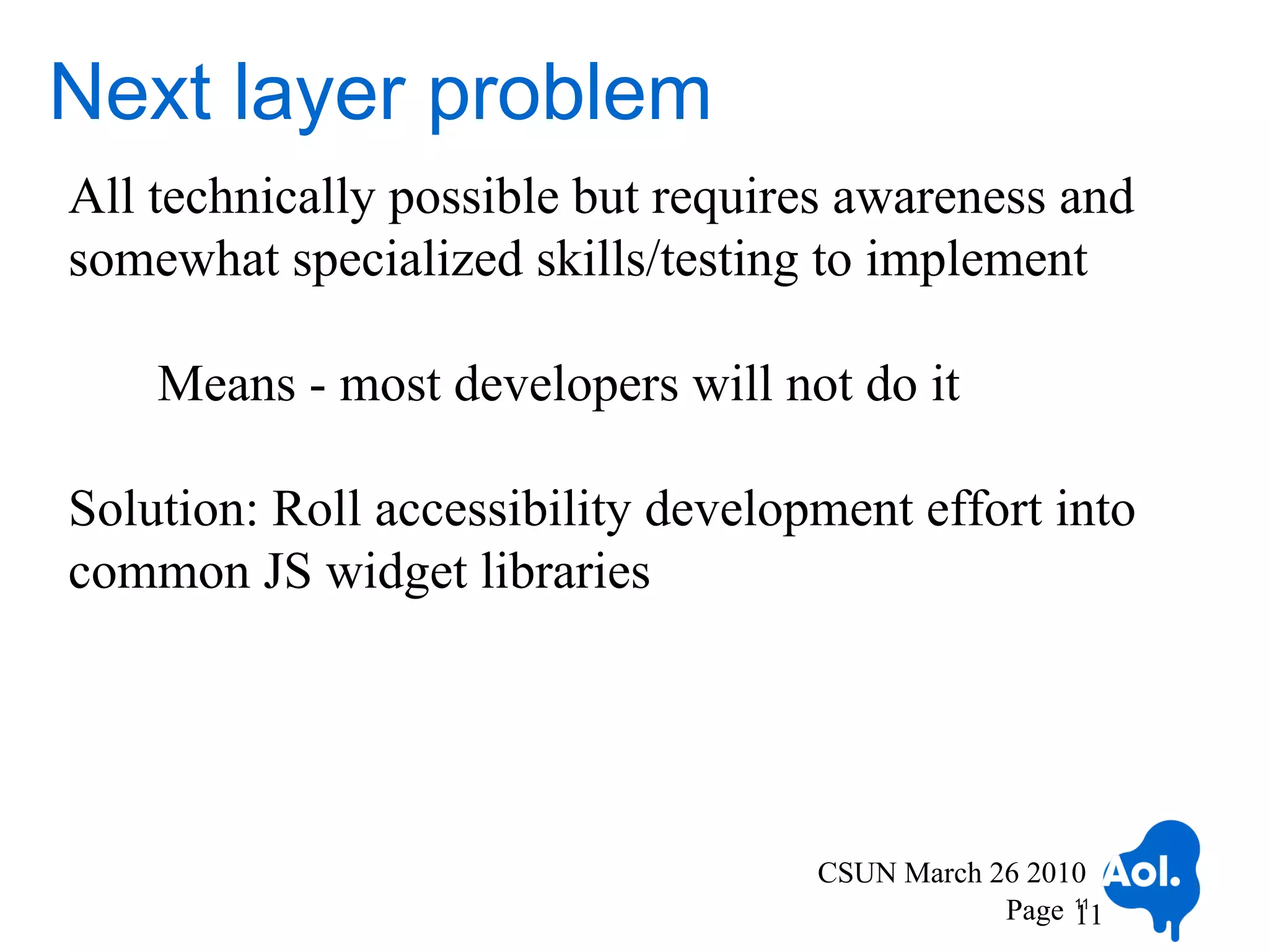 Next layer problem
All technically possible but requires awareness and
somewhat specialized skills/testing to implement

    Means - most developers will not do it

Solution: Roll accessibility development effort into
common JS widget libraries




                                    CSUN March 26 2010
                                                Page 11
                                                     11
 