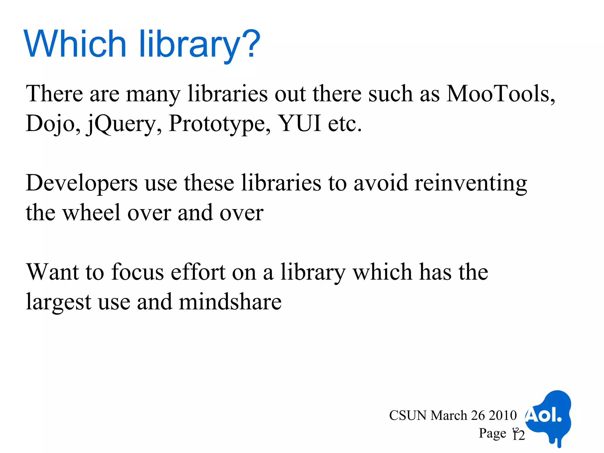Which library?
There are many libraries out there such as MooTools,
Dojo, jQuery, Prototype, YUI etc.

Developers use these libraries to avoid reinventing
the wheel over and over

Want to focus effort on a library which has the
largest use and mindshare



                                    CSUN March 26 2010
                                                Page 12
                                                     12
 