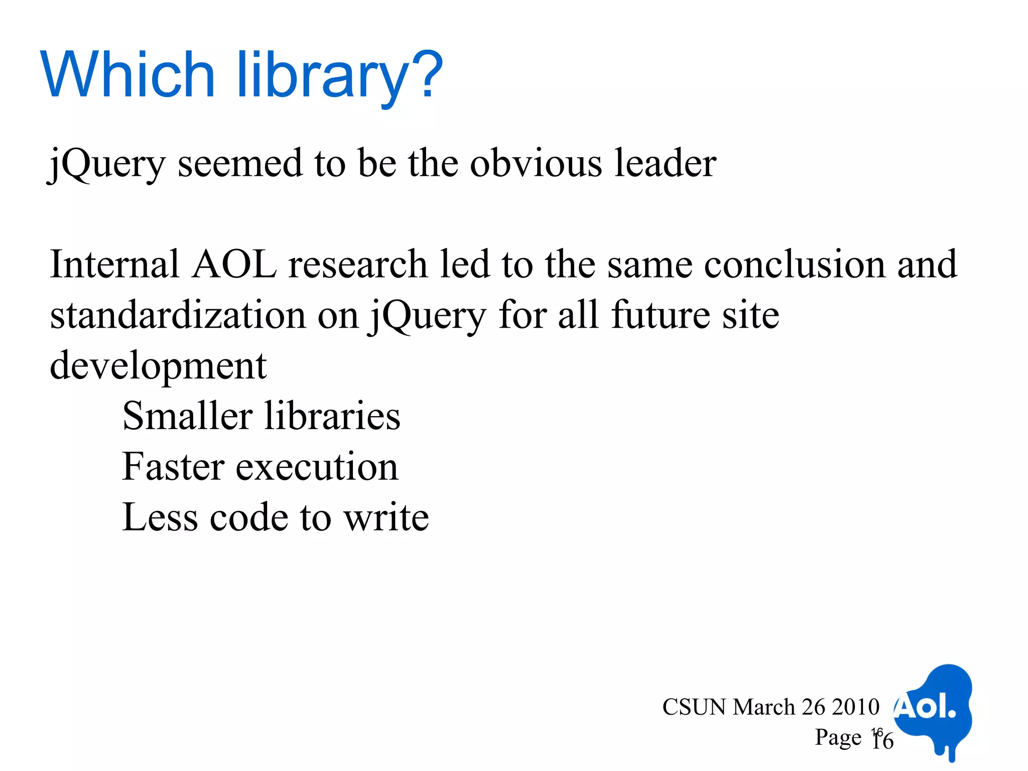 Which library?
jQuery seemed to be the obvious leader

Internal AOL research led to the same conclusion and
standardization on jQuery for all future site
development
    Smaller libraries
    Faster execution
    Less code to write



                                   CSUN March 26 2010
                                               Page 16
                                                    16
 