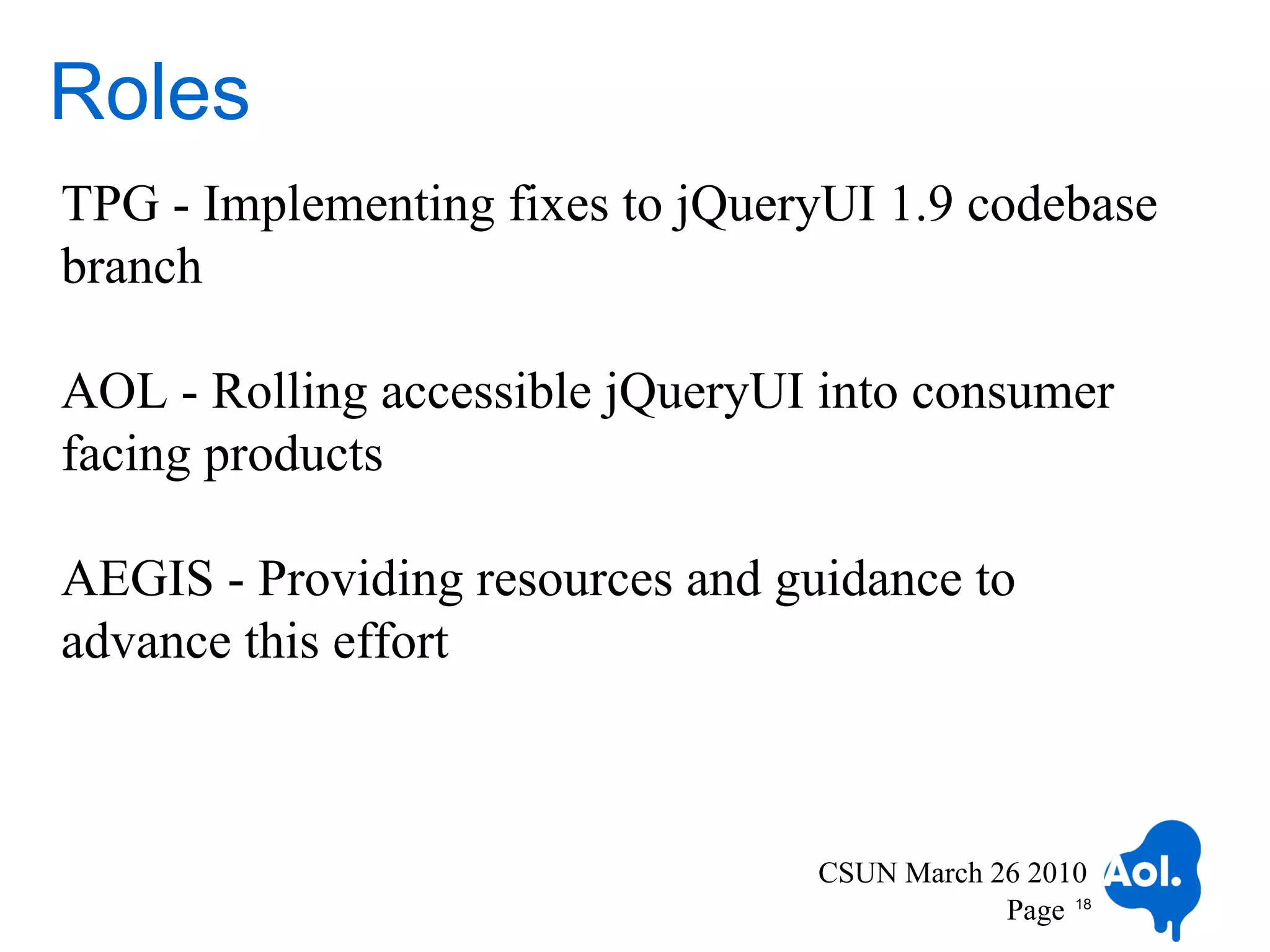 Roles
TPG - Implementing fixes to jQueryUI 1.9 codebase
branch

AOL - Rolling accessible jQueryUI into consumer
facing products

AEGIS - Providing resources and guidance to
advance this effort



                                  CSUN March 26 2010
                                              Page 18
 