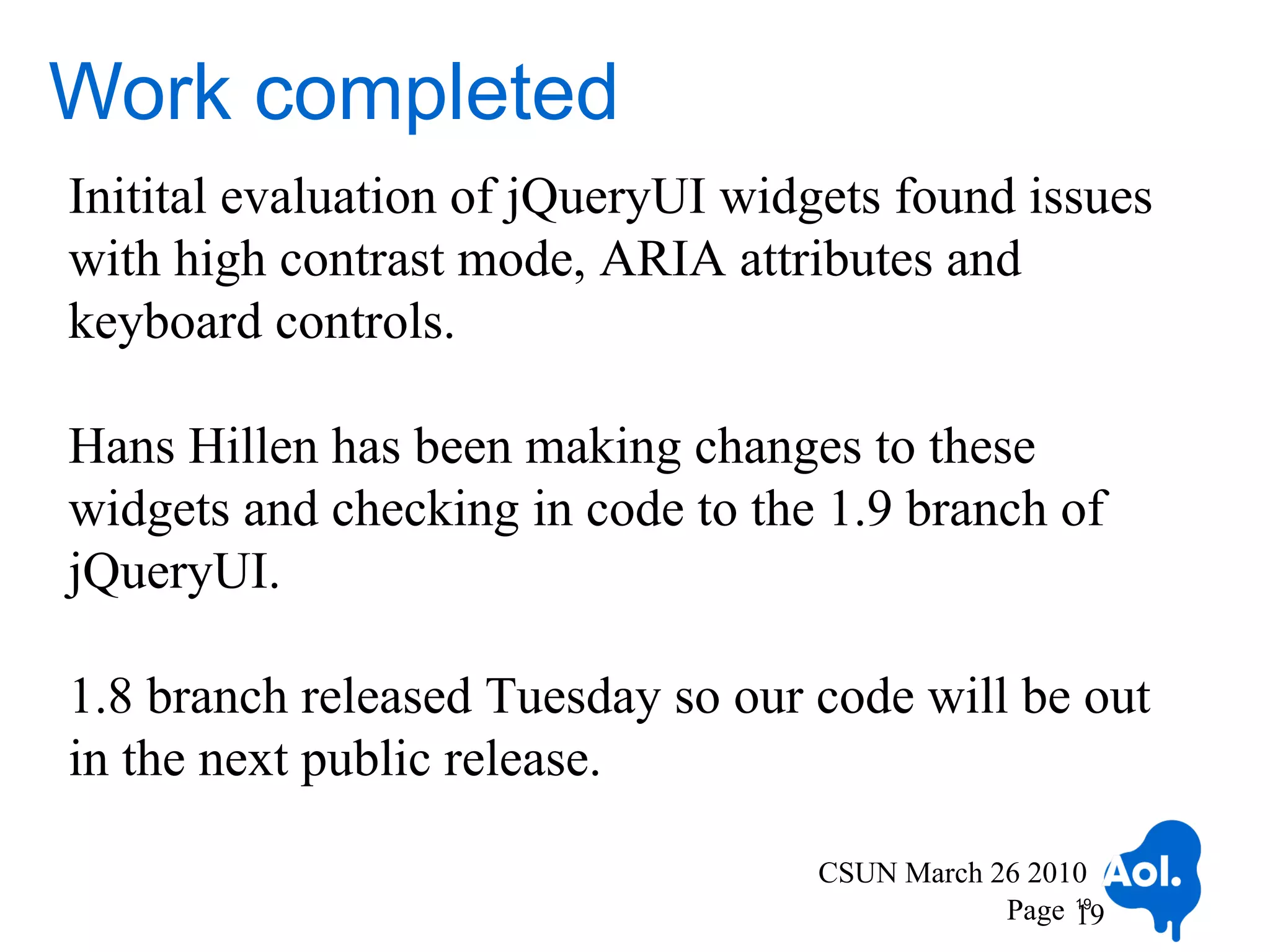Work completed
Initital evaluation of jQueryUI widgets found issues
with high contrast mode, ARIA attributes and
keyboard controls.

Hans Hillen has been making changes to these
widgets and checking in code to the 1.9 branch of
jQueryUI.

1.8 branch released Tuesday so our code will be out
in the next public release.

                                   CSUN March 26 2010
                                               Page 19
                                                    19
 