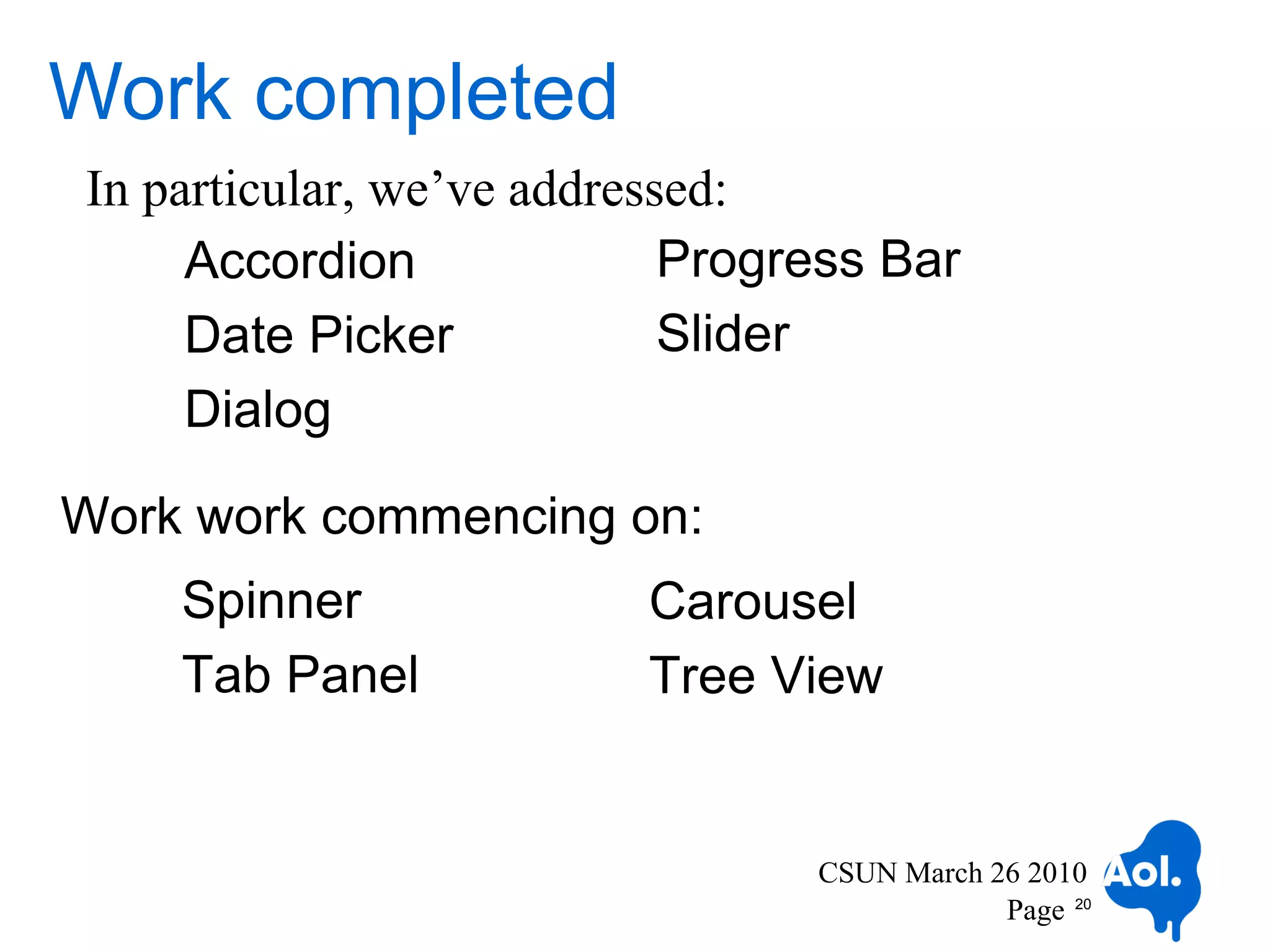 Work completed
In particular, we’ve addressed:
     Accordion              Progress Bar
     Date Picker            Slider
     Dialog

Work work commencing on:
    Spinner              Carousel
    Tab Panel            Tree View


                                 CSUN March 26 2010
                                             Page 20
 