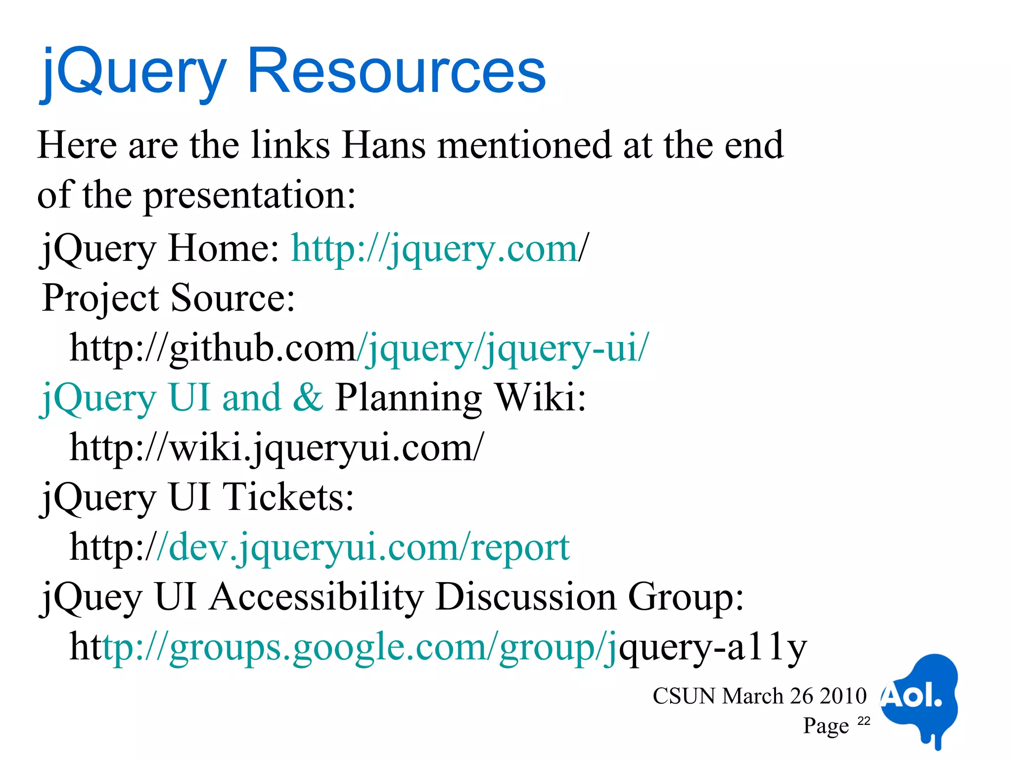 jQuery Resources
Here are the links Hans mentioned at the end
of the presentation:
jQuery Home: http://jquery.com/
Project Source:
  http://github.com/jquery/jquery-ui/
jQuery UI and & Planning Wiki:
  http://wiki.jqueryui.com/
jQuery UI Tickets:
  http://dev.jqueryui.com/report
jQuey UI Accessibility Discussion Group:
  http://groups.google.com/group/jquery-a11y
                                   CSUN March 26 2010
                                               Page 22
 