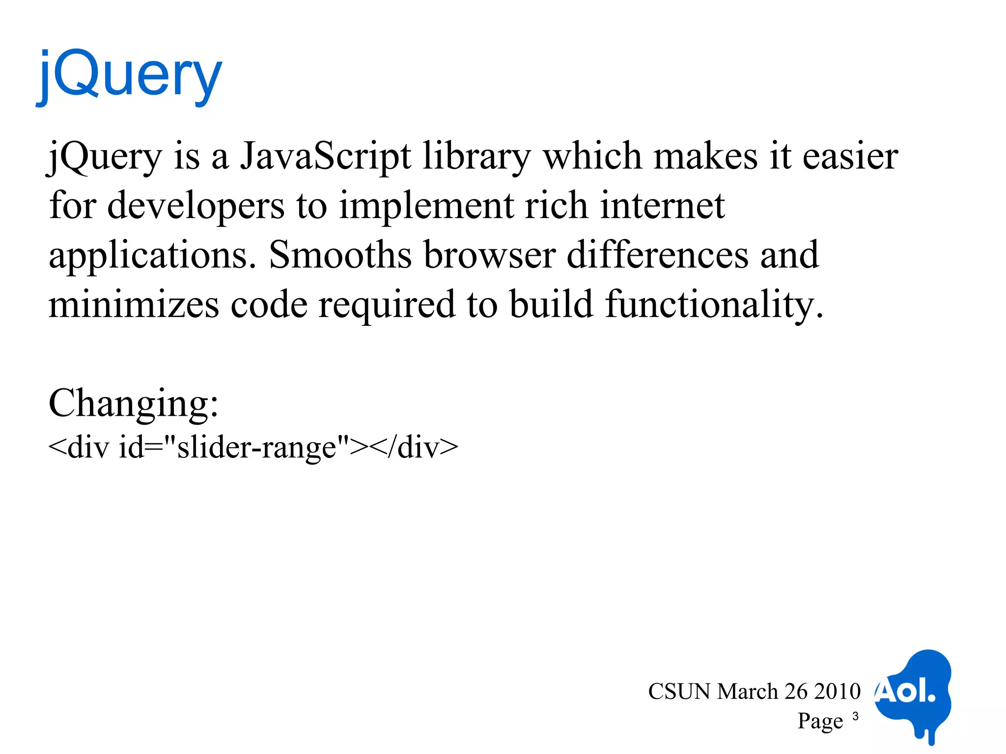 jQuery
jQuery is a JavaScript library which makes it easier
for developers to implement rich internet
applications. Smooths browser differences and
minimizes code required to build functionality.

Changing:
<div id="slider-range"></div>




                                    CSUN March 26 2010
                                                Page 3
 