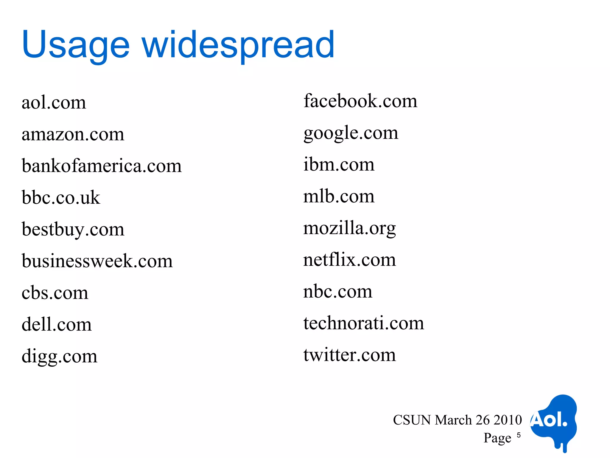 Usage widespread
aol.com             facebook.com
amazon.com          google.com
bankofamerica.com   ibm.com
bbc.co.uk           mlb.com
bestbuy.com         mozilla.org
businessweek.com    netflix.com
cbs.com             nbc.com
dell.com            technorati.com
digg.com            twitter.com


                              CSUN March 26 2010
                                          Page 5
 