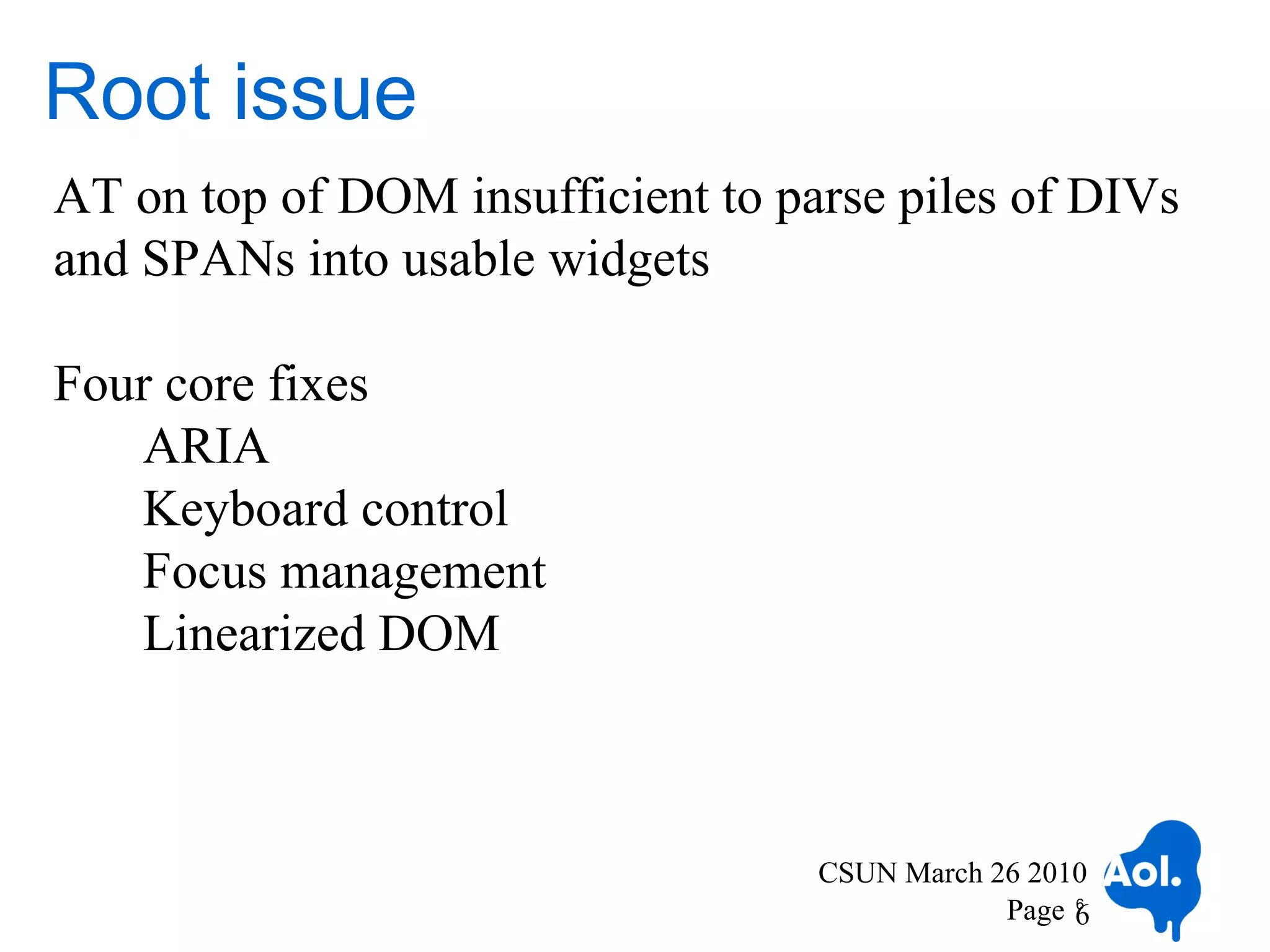 Root issue
AT on top of DOM insufficient to parse piles of DIVs
and SPANs into usable widgets

Four core fixes
   ARIA
   Keyboard control
   Focus management
   Linearized DOM



                                   CSUN March 26 2010
                                               Page 6
                                                    6
 