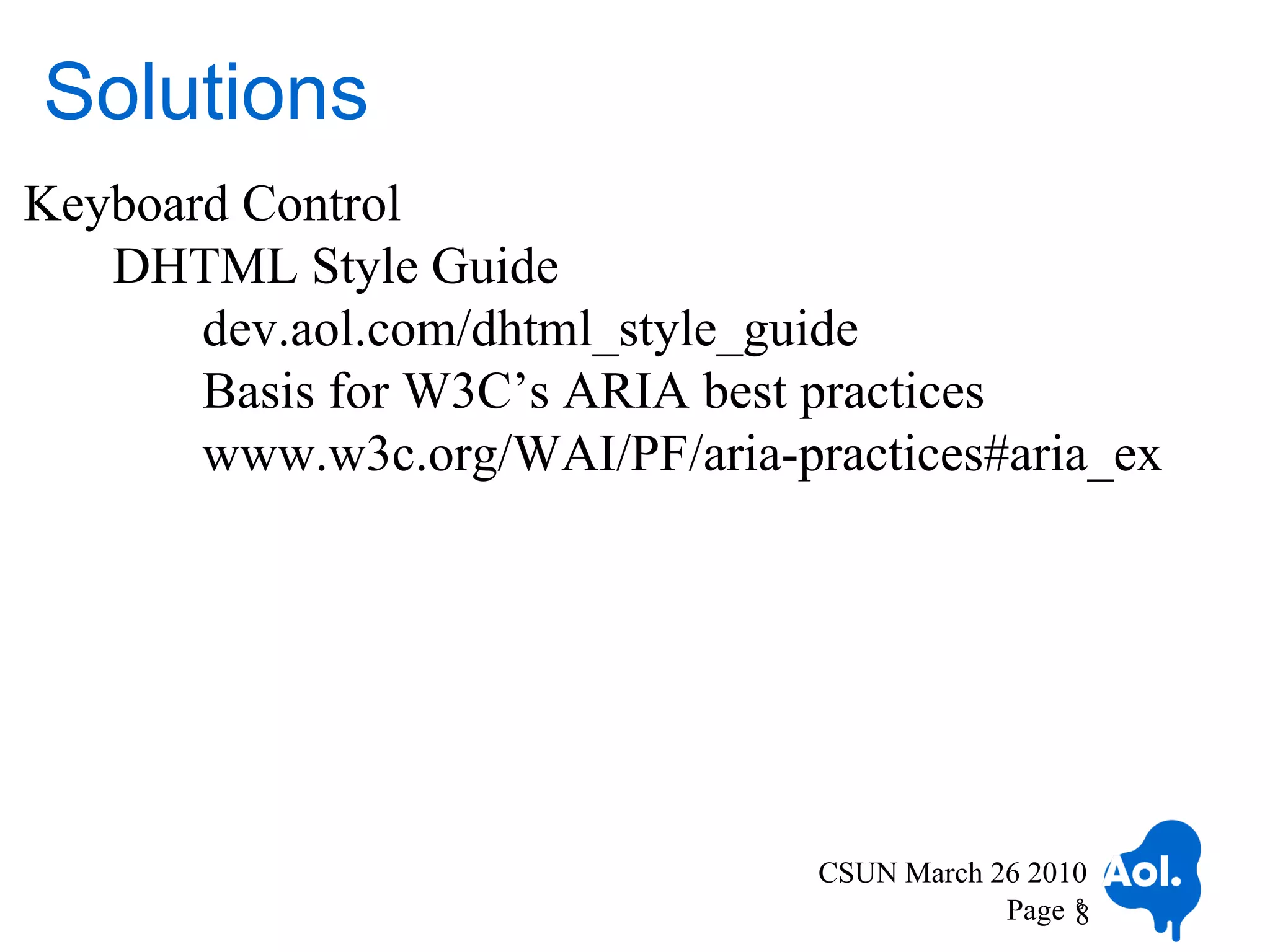 Solutions
Keyboard Control
   DHTML Style Guide
       dev.aol.com/dhtml_style_guide
       Basis for W3C’s ARIA best practices
       www.w3c.org/WAI/PF/aria-practices#aria_ex




                                 CSUN March 26 2010
                                             Page 8
                                                  8
 