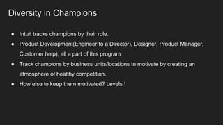 Diversity in Champions
● Intuit tracks champions by their role.
● Product Development(Engineer to a Director), Designer, Product Manager,
Customer help), all a part of this program
● Track champions by business units/locations to motivate by creating an
atmosphere of healthy competition.
● How else to keep them motivated? Levels !
 