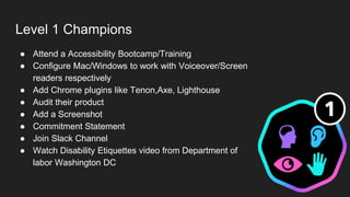 Level 1 Champions
● Attend a Accessibility Bootcamp/Training
● Configure Mac/Windows to work with Voiceover/Screen
readers respectively
● Add Chrome plugins like Tenon,Axe, Lighthouse
● Audit their product
● Add a Screenshot
● Commitment Statement
● Join Slack Channel
● Watch Disability Etiquettes video from Department of
labor Washington DC
 