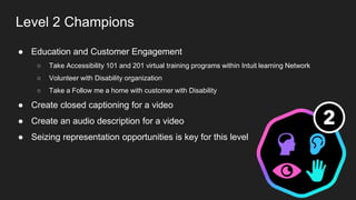 Level 2 Champions
● Education and Customer Engagement
○ Take Accessibility 101 and 201 virtual training programs within Intuit learning Network
○ Volunteer with Disability organization
○ Take a Follow me a home with customer with Disability
● Create closed captioning for a video
● Create an audio description for a video
● Seizing representation opportunities is key for this level
 