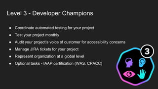 Level 3 - Developer Champions
● Coordinate automated testing for your project
● Test your project monthly
● Audit your project’s voice of customer for accessibility concerns
● Manage JIRA tickets for your project
● Represent organization at a global level
● Optional tasks - IAAP certification (WAS, CPACC)
 