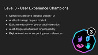 Level 3 - User Experience Champions
● Complete Microsoft’s Inclusive Design 101
● Audit color usage on your product
● Evaluate readability of your project information
● Audit design specifications for accessibility
● Explore solutions for supporting user preferences
 