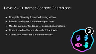 Level 3 - Customer Connect Champions
● Complete Disability Etiquette training videos
● Provide training for customer support team
● Monitor customer feedback for accessibility problems
● Consolidate feedback and create JIRA tickets
● Create documents for customer solutions
 