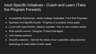 Intuit Specific Initiatives - Coach and Learn (Take
the Program Forward)
● Accessibility Bootcamps - Newly College Graduates, Front End Engineers
● Business Unit Specific Events - Progress of a product, future goals
● Lunch and Learn Events - Basics, example - How to use a screen reader
● Role specific events - Designer, Product Managers
● User testing sessions
● Empathy sessions - Get into the shoes of our customers using assistive
technology to cater better to their needs
 