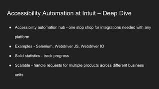 Accessibility Automation at Intuit – Deep Dive
● Accessibility automation hub - one stop shop for integrations needed with any
platform
● Examples - Selenium, Webdriver JS, Webdriver IO
● Solid statistics - track progress
● Scalable - handle requests for multiple products across different business
units
 