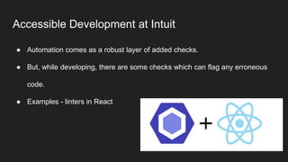 Accessible Development at Intuit
● Automation comes as a robust layer of added checks.
● But, while developing, there are some checks which can flag any erroneous
code.
● Examples - linters in React
 