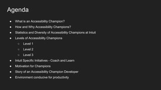 Agenda
● What is an Accessibility Champion?
● How and Why Accessibility Champions?
● Statistics and Diversity of Accessibility Champions at Intuit
● Levels of Accessibility Champions
○ Level 1
○ Level 2
○ Level 3
● Intuit Specific Initiatives - Coach and Learn
● Motivation for Champions
● Story of an Accessibility Champion Developer
● Environment conducive for productivity
 