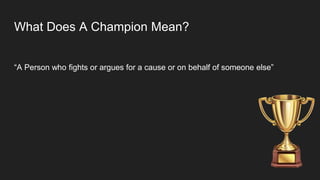 What Does A Champion Mean?
“A Person who fights or argues for a cause or on behalf of someone else”
 