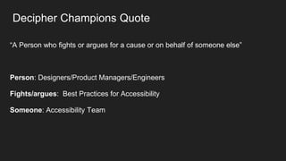 Decipher Champions Quote
“A Person who fights or argues for a cause or on behalf of someone else”
Person: Designers/Product Managers/Engineers
Fights/argues: Best Practices for Accessibility
Someone: Accessibility Team
 