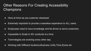 Other Reasons For Creating Accessibility
Champions
● Here at Intuit we are customer obsessed.
● Extremely important to provide a seamless experience to ALL users.
● Employees need to have knowledge and be driven to serve customers
● Impossible to Scale to 50+ products at a time
● Technologies are evolving every other day
● Working with Different locations,Business Units,Time Zones etc
 
