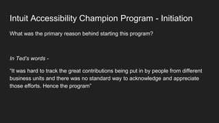 Intuit Accessibility Champion Program - Initiation
What was the primary reason behind starting this program?
In Ted’s words -
“It was hard to track the great contributions being put in by people from different
business units and there was no standard way to acknowledge and appreciate
those efforts. Hence the program”
 