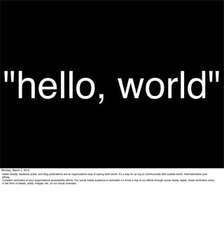 "hello, world"
Monday, March 5, 2012
twitter tweets, facebook posts, and blog publications are an organizations way of saying hello world. Itʼs a way for an org to communicate with outside world. Internationalize your
efforts.
Constant reminders of your organizations accessibility efforts. Our social media audience is reminded 4-5 times a day of our efforts through social media. Again, these reminders come
in the form of tweets, posts, images, etc. on our social channels.
 