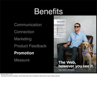Beneﬁts
                         Communication
                         Connection
                         Marketing
                         Product Feedback
                         Promotion
                         Measure


Monday, March 5, 2012
Organized promotional campaigns. Social media allows orgs to leverage the right channels to gain massive exposure.
 