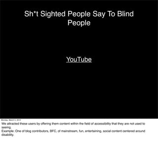 Sh*t Sighted People Say To Blind
                                     People



                                                YouTube




Monday, March 5, 2012

We attracted these users by offering them content within the ﬁeld of accessibility that they are not used to
seeing.
Example: One of blog contributors, BFC, of mainstream, fun, entertaining, social content centered around
disability.
 