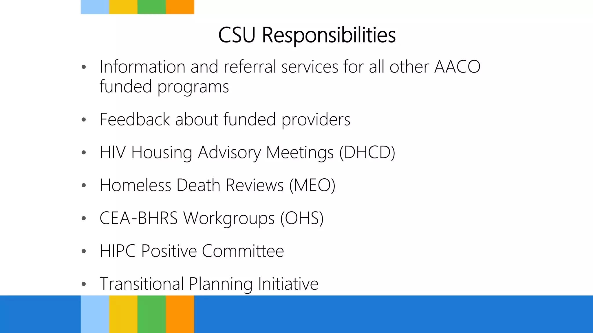 CSU Responsibilities
• Information and referral services for all other AACO
funded programs
• Feedback about funded providers
• HIV Housing Advisory Meetings (DHCD)
• Homeless Death Reviews (MEO)
• CEA-BHRS Workgroups (OHS)
• HIPC Positive Committee
• Transitional Planning Initiative
 