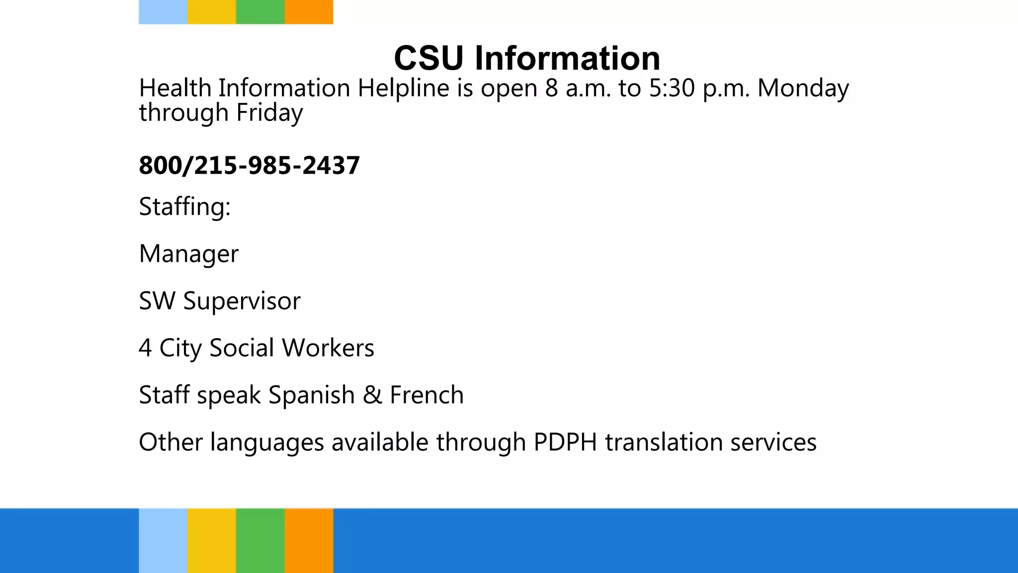 CSU Information
Health Information Helpline is open 8 a.m. to 5:30 p.m. Monday
through Friday
800/215-985-2437
Staffing:
Manager
SW Supervisor
4 City Social Workers
Staff speak Spanish & French
Other languages available through PDPH translation services
 