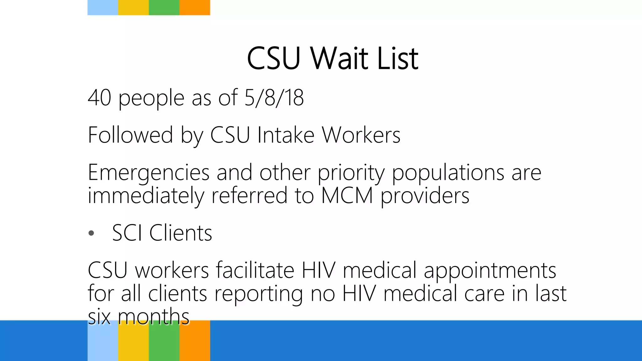 CSU Wait List
40 people as of 5/8/18
Followed by CSU Intake Workers
Emergencies and other priority populations are
immediately referred to MCM providers
• SCI Clients
CSU workers facilitate HIV medical appointments
for all clients reporting no HIV medical care in last
six months
 