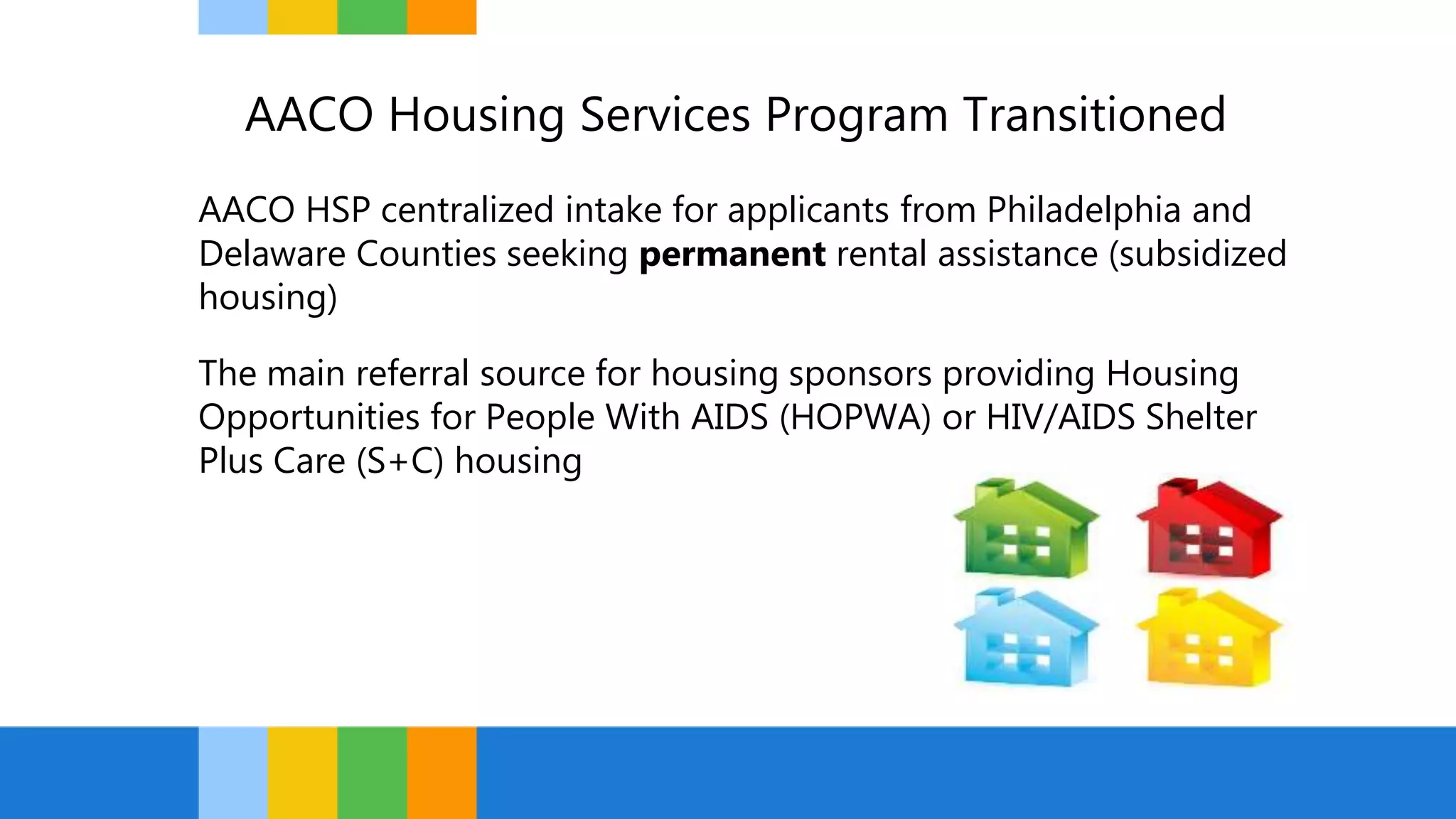 AACO Housing Services Program Transitioned
AACO HSP centralized intake for applicants from Philadelphia and
Delaware Counties seeking permanent rental assistance (subsidized
housing)
The main referral source for housing sponsors providing Housing
Opportunities for People With AIDS (HOPWA) or HIV/AIDS Shelter
Plus Care (S+C) housing
 