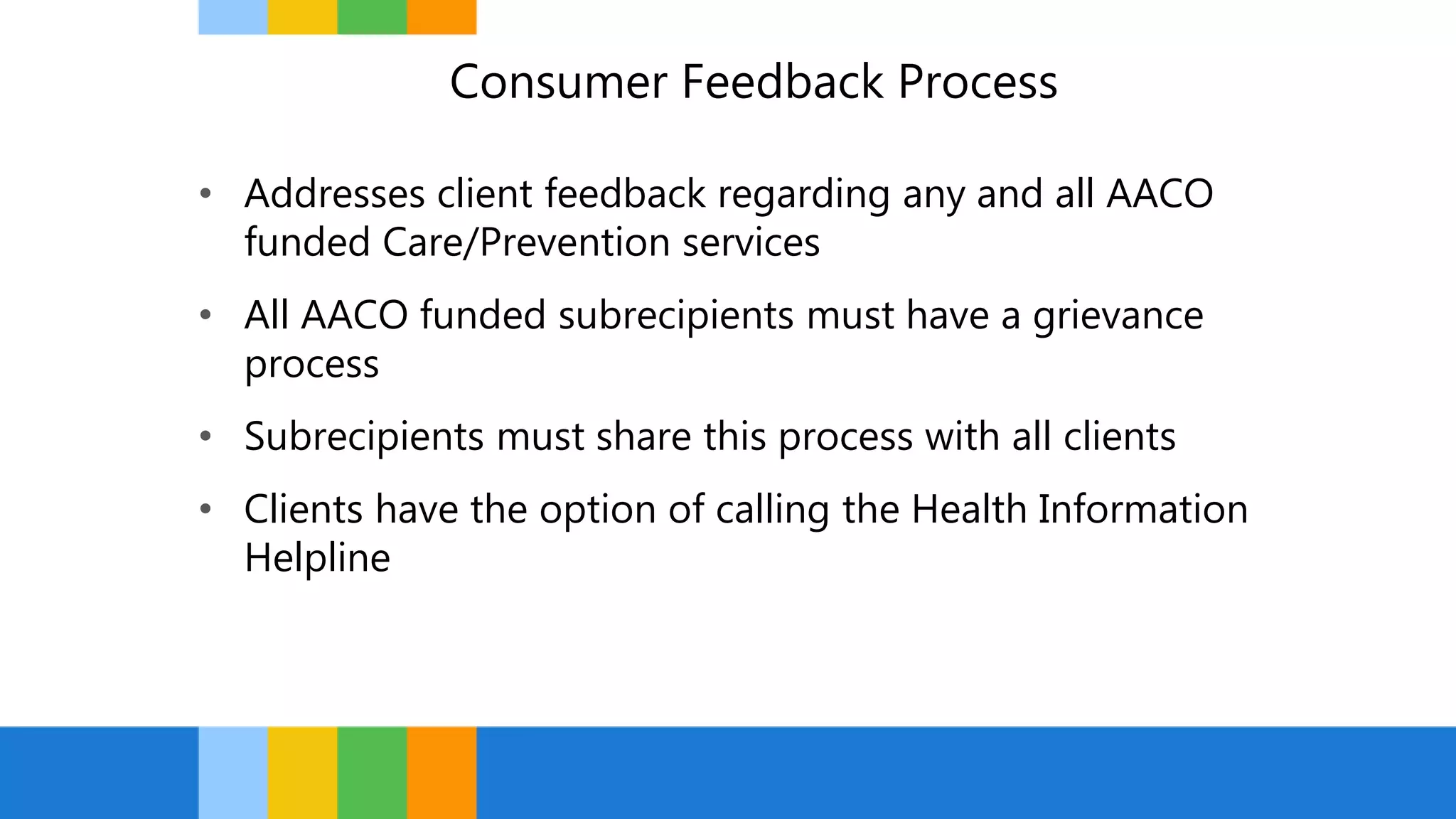 Consumer Feedback Process
• Addresses client feedback regarding any and all AACO
funded Care/Prevention services
• All AACO funded subrecipients must have a grievance
process
• Subrecipients must share this process with all clients
• Clients have the option of calling the Health Information
Helpline
 