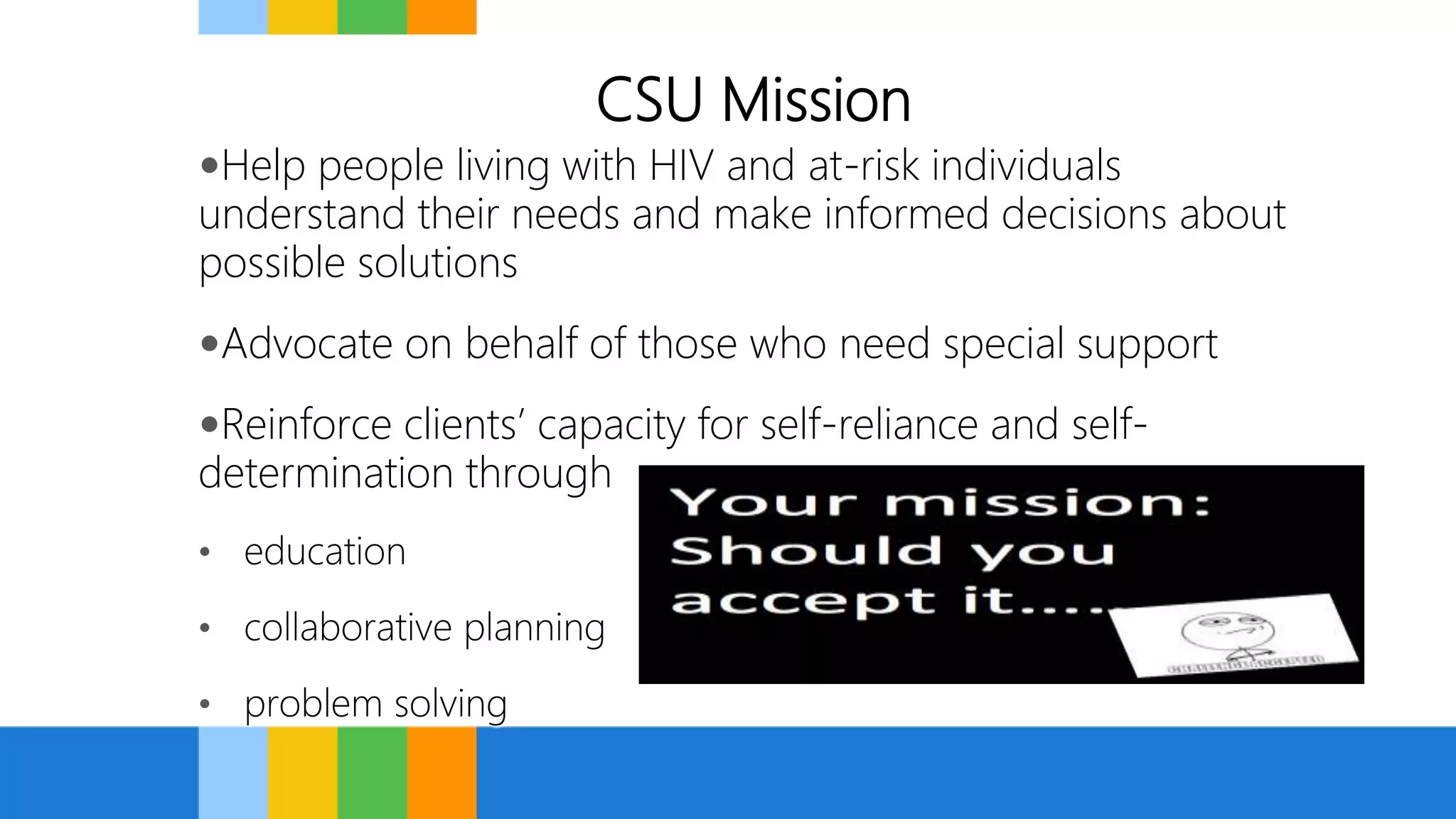 CSU Mission
Help people living with HIV and at-risk individuals
understand their needs and make informed decisions about
possible solutions
Advocate on behalf of those who need special support
Reinforce clients’ capacity for self-reliance and self-
determination through
• education
• collaborative planning
• problem solving
 