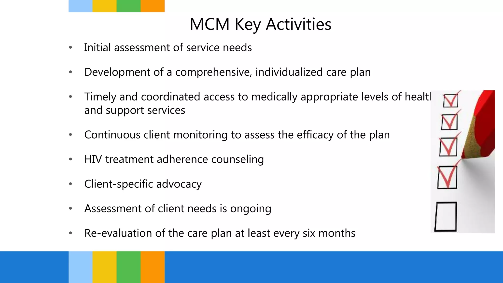 MCM Key Activities
• Initial assessment of service needs
• Development of a comprehensive, individualized care plan
• Timely and coordinated access to medically appropriate levels of health
and support services
• Continuous client monitoring to assess the efficacy of the plan
• HIV treatment adherence counseling
• Client-specific advocacy
• Assessment of client needs is ongoing
• Re-evaluation of the care plan at least every six months
 