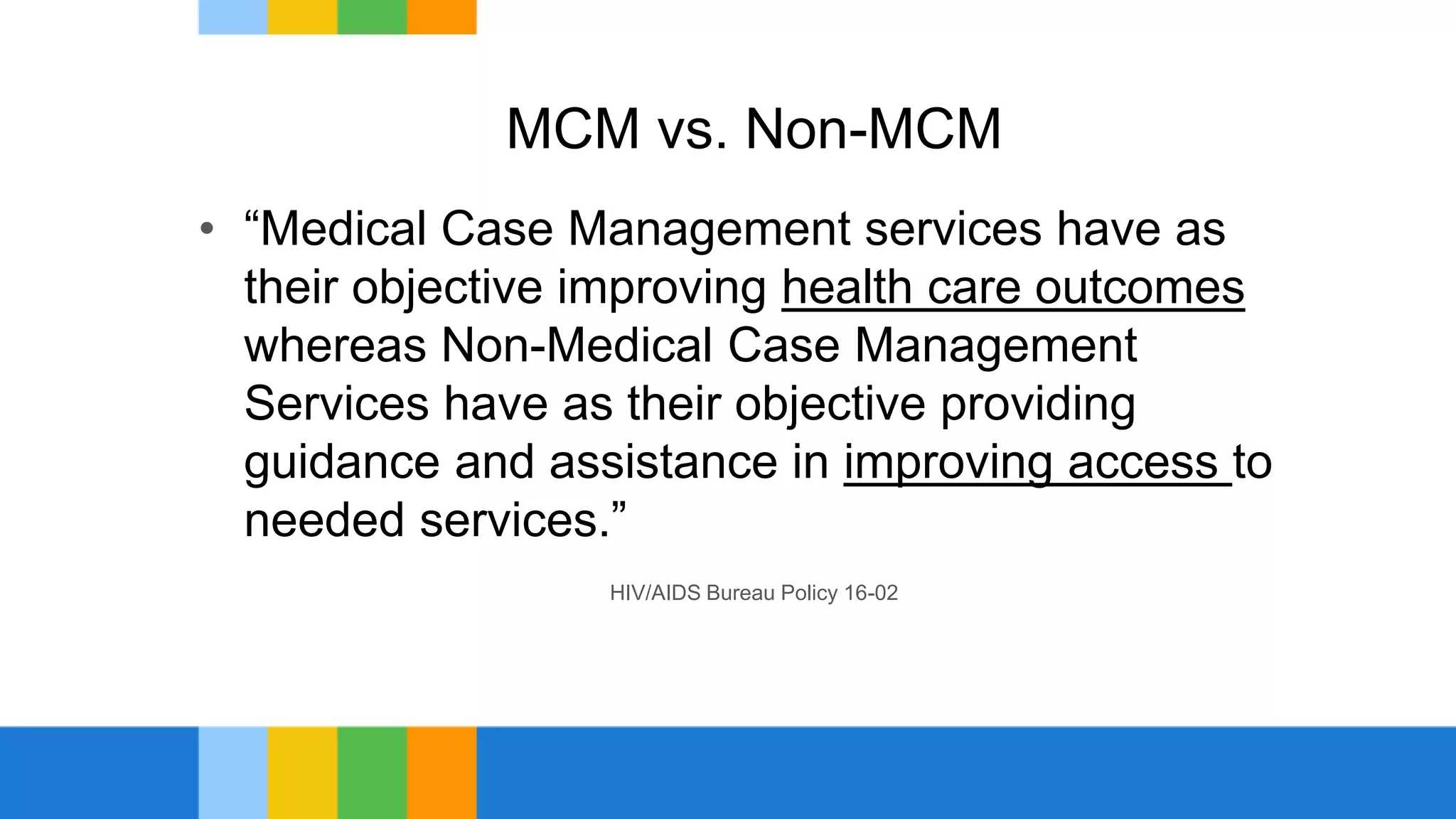 MCM vs. Non-MCM
• “Medical Case Management services have as
their objective improving health care outcomes
whereas Non-Medical Case Management
Services have as their objective providing
guidance and assistance in improving access to
needed services.”
HIV/AIDS Bureau Policy 16-02
 