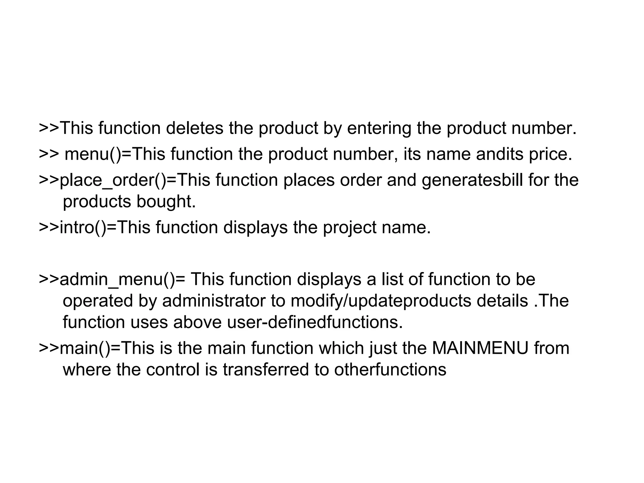 >>This function deletes the product by entering the product number. 
>> menu()=This function the product number, its name andits price. 
>>place_order()=This function places order and generatesbill for the 
products bought. 
>>intro()=This function displays the project name. 
>>admin_menu()= This function displays a list of function to be 
operated by administrator to modify/updateproducts details .The 
function uses above user-definedfunctions. 
>>main()=This is the main function which just the MAINMENU from 
where the control is transferred to otherfunctions 
 