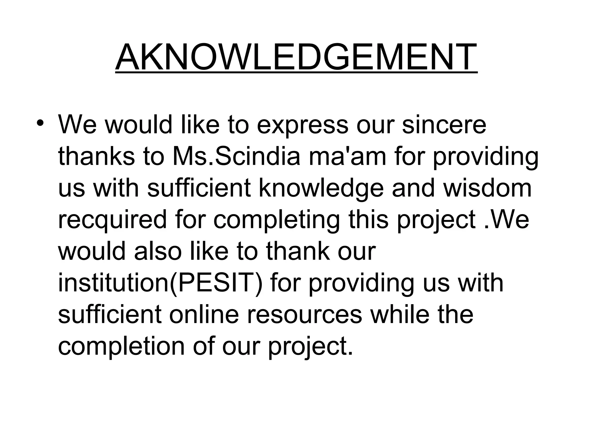 AKNOWLEDGEMENT 
• We would like to express our sincere 
thanks to Ms.Scindia ma'am for providing 
us with sufficient knowledge and wisdom 
recquired for completing this project .We 
would also like to thank our 
institution(PESIT) for providing us with 
sufficient online resources while the 
completion of our project. 
 