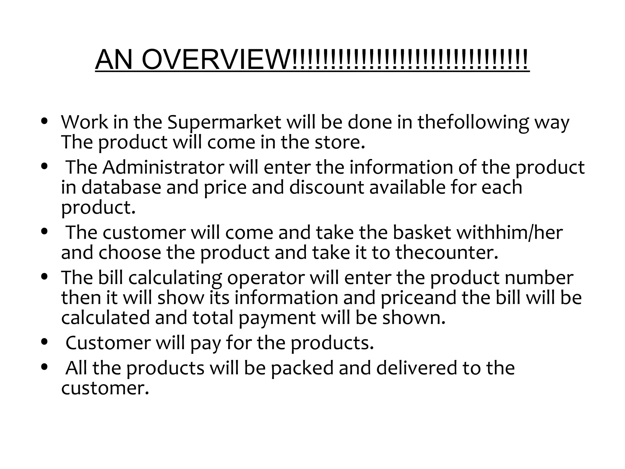 AN OVERVIEW!!!!!!!!!!!!!!!!!!!!!!!!!!!!!!! 
• Work in the Supermarket will be done in thefollowing way 
The product will come in the store. 
• The Administrator will enter the information of the product 
in database and price and discount available for each 
product. 
• The customer will come and take the basket withhim/her 
and choose the product and take it to thecounter. 
• The bill calculating operator will enter the product number 
then it will show its information and priceand the bill will be 
calculated and total payment will be shown. 
• Customer will pay for the products. 
• All the products will be packed and delivered to the 
customer. 
 