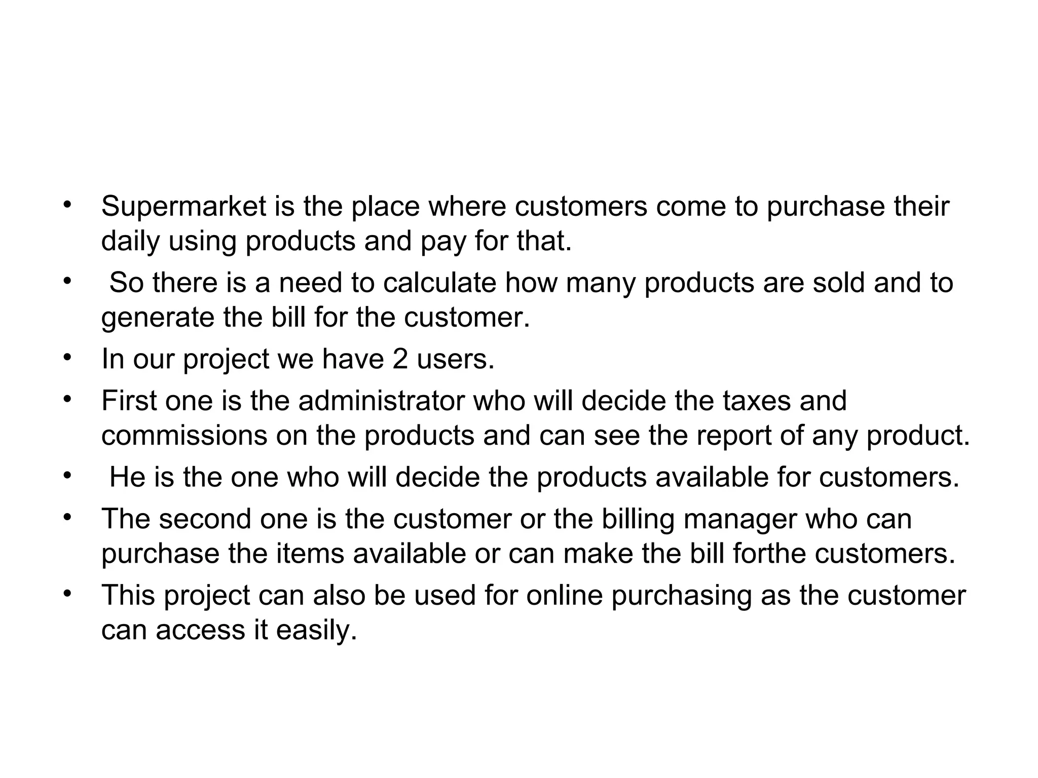 • Supermarket is the place where customers come to purchase their 
daily using products and pay for that. 
• So there is a need to calculate how many products are sold and to 
generate the bill for the customer. 
• In our project we have 2 users. 
• First one is the administrator who will decide the taxes and 
commissions on the products and can see the report of any product. 
• He is the one who will decide the products available for customers. 
• The second one is the customer or the billing manager who can 
purchase the items available or can make the bill forthe customers. 
• This project can also be used for online purchasing as the customer 
can access it easily. 
 