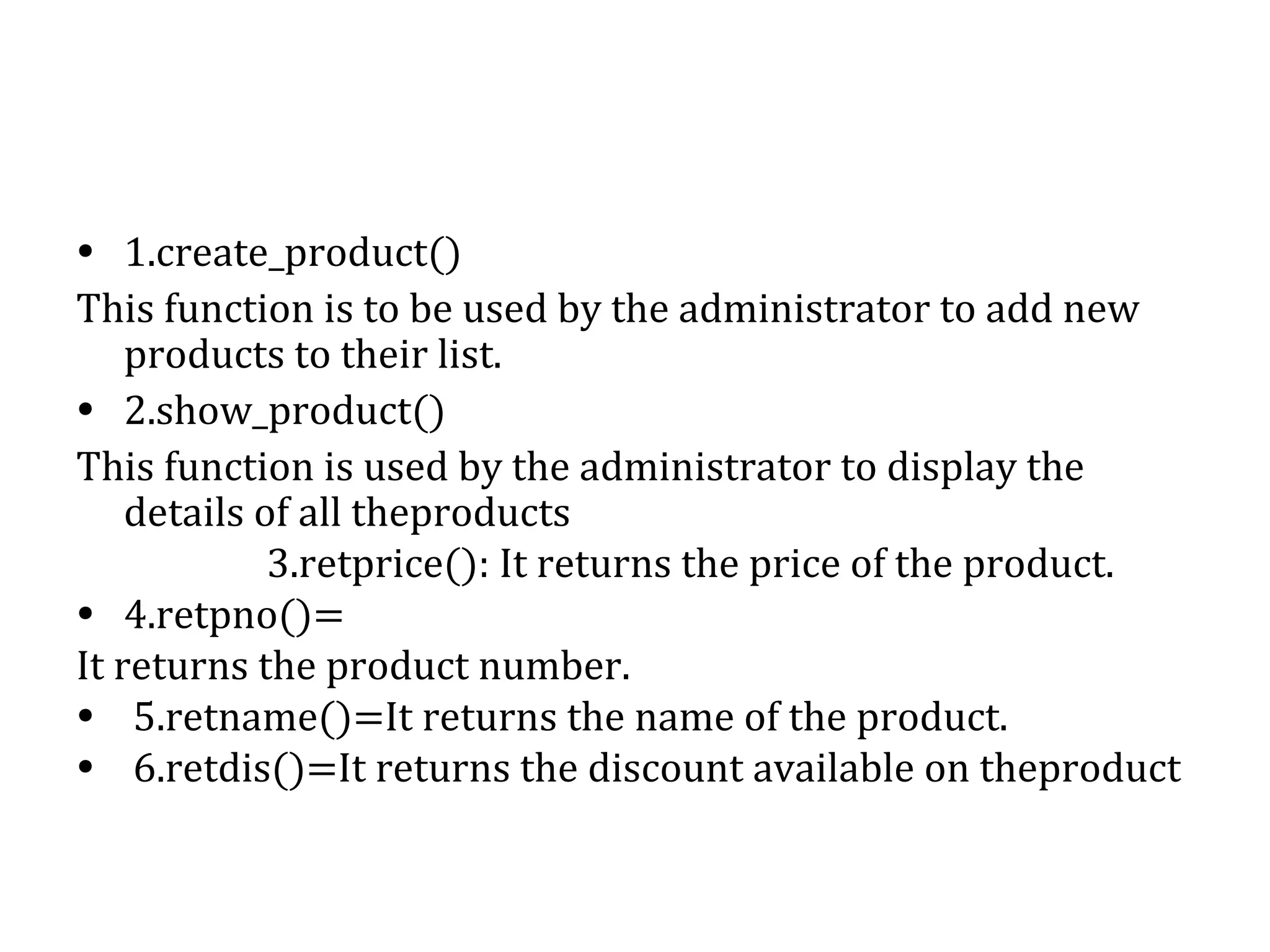 • 1.create_product() 
This function is to be used by the administrator to add new 
products to their list. 
• 2.show_product() 
This function is used by the administrator to display the 
details of all theproducts 
3.retprice(): It returns the price of the product. 
• 4.retpno()= 
It returns the product number. 
• 5.retname()=It returns the name of the product. 
• 6.retdis()=It returns the discount available on theproduct 
 