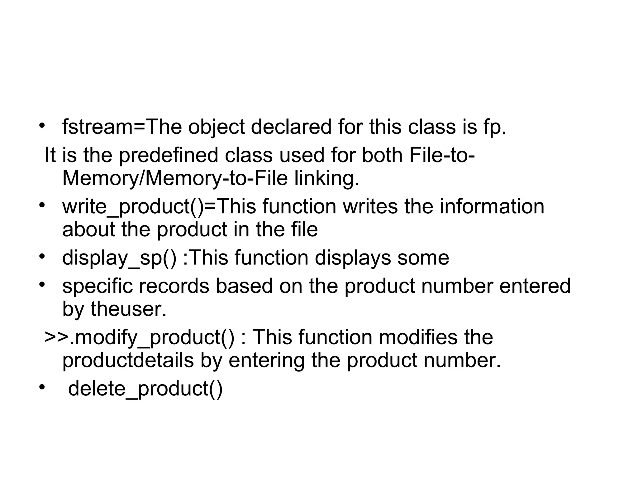 • fstream=The object declared for this class is fp. 
It is the predefined class used for both File-to- 
Memory/Memory-to-File linking. 
• write_product()=This function writes the information 
about the product in the file 
• display_sp() :This function displays some 
• specific records based on the product number entered 
by theuser. 
>>.modify_product() : This function modifies the 
productdetails by entering the product number. 
• delete_product() 
 