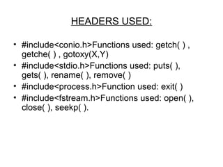 HEADERS USED: 
• #include<conio.h>Functions used: getch( ) , 
getche( ) , gotoxy(X,Y) 
• #include<stdio.h>Functions used: puts( ), 
gets( ), rename( ), remove( ) 
• #include<process.h>Function used: exit( ) 
• #include<fstream.h>Functions used: open( ), 
close( ), seekp( ). 
 